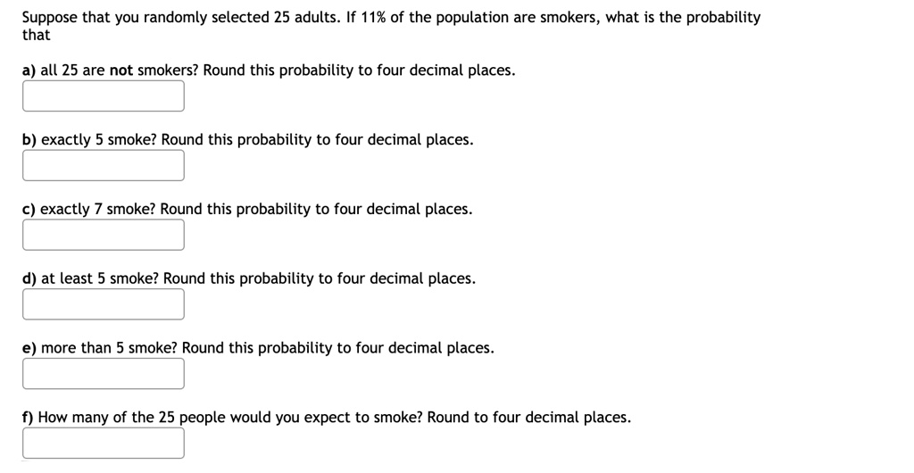 Suppose that you randomly selected 25 adults. If 11% of the population are smokers, what is the probability that

a) all 25 are not smokers? Round this probability to four decimal places.

b) exactly 5 smoke? Round this probability to four decimal places.

c) exactly 7 smoke? Round this probability to four decimal places.

d) at least 5 smoke? Round this probability to four decimal places.

e) more than 5 smoke? Round this probability to four decimal places.

f) How many of the 25 people would you expect to smoke? Round to four decimal places.