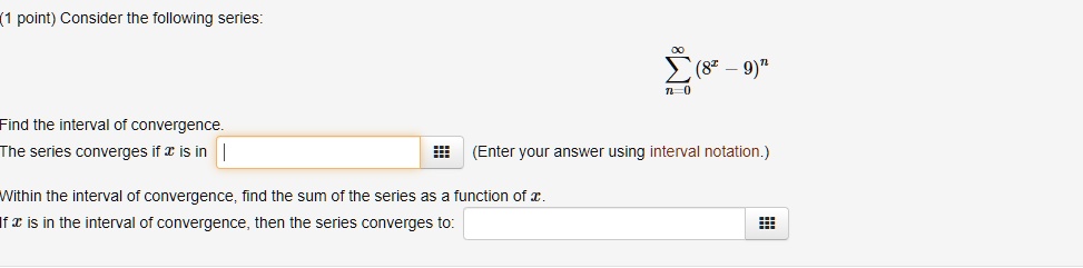 Consider the following series:

    sumn=0^infty (8^x - 9)^n

Find the interval of convergence.
The series converges if x is in (Enter your answer using interval notation.)
Within the interval of convergence, find the sum of the series as a function of x.
If x is in the interval of convergence, then the series converges to: