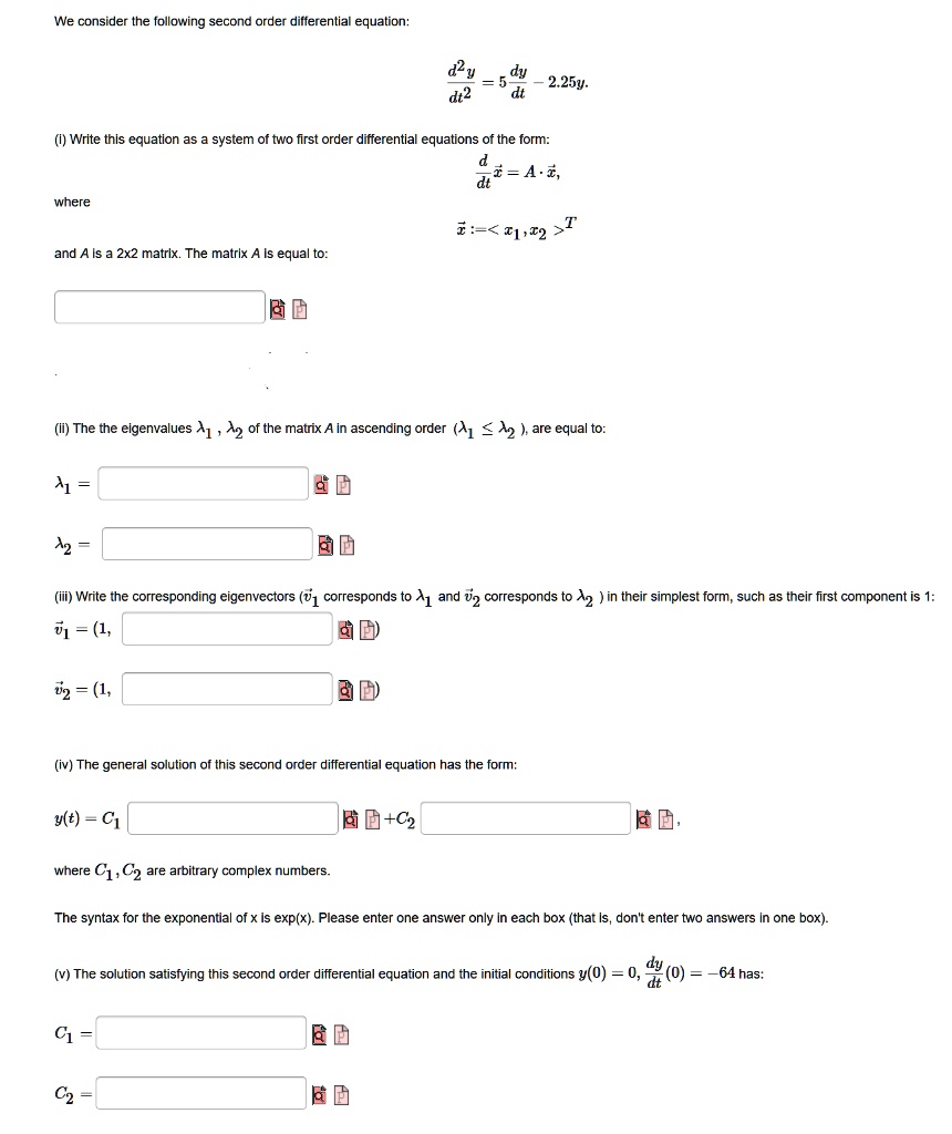 We consider the following second order differential equation:
d^2y / dt^2 = 5 dy / dt - 2.25y.
(i) Write this equation as a system of two first order differential equations of the form:
d / dt x = A * x,
where
x := <x1, x2>^T
and A is a 2x2 matrix. The matrix A is equal to:
(ii) The eigenvalues ?1, ?2 of the matrix A in ascending order (?1 ? ?2), are equal to:
?1 =
?2 =
(iii) Write the corresponding eigenvectors (v1 corresponds to ?1 and v2 corresponds to ?2) in their simplest form, such as their first component is 1:
v1 = (1,
v2 = (1,
(iv) The general solution of this second order differential equation has the form:
y(t) = C1 + C2 ,
where C1, C2 are arbitrary complex numbers.
The syntax for the exponential of x is exp(x). Please enter one answer only in each box (that is, don't enter two answers in one box).
(v) The solution satisfying this second order differential equation and the initial conditions y(0) = 0, dy/dt(0) = -64 has:
C1 =
C2 =