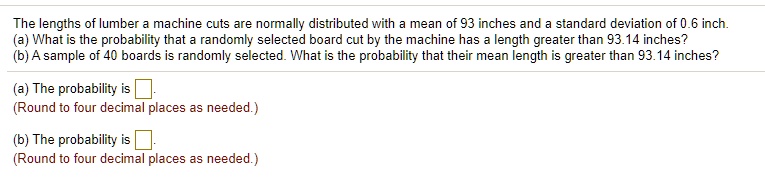 The lengths of lumber a machine cuts are normally distributed with a mean of 93 inches and a standard deviation of 0.6 inch.
(a) What is the probability that a randomly selected board cut by the machine has a length greater than 93.14 inches?
(b) A sample of 40 boards is randomly selected. What is the probability that their mean length is greater than 93.14 inches?
(a) The probability is .
(Round to four decimal places as needed.)
(b) The probability is .
(Round to four decimal places as needed.)