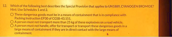 12. Which of the following best describes the Special Provision that applies to UN1889, CYANOGEN BROMIDE?
Hint: Use Schedules 1 and 2.
These dangerous goods must be in a means of containment that is in compliance with
Packing Instruction EP30 of CGSB-43.151.
A person must not transport more than 25 kg of these explosives on a road vehicle.
A person must not handle, offer for transport or transport these dangerous goods in a
large means of containment if they are in direct contact with the large means of
containment.