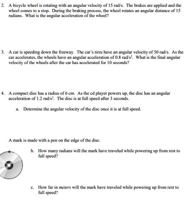 2. A bicycle wheel is rotating with an angular velocity of 15 rad/s. The brakes are applied and the wheel comes to a stop. During the braking process, the wheel rotates an angular distance of 15 radians. What is the angular acceleration of the wheel?

3. A car is speeding down the freeway. The car's tires have an angular velocity of 50 rad/s. As the car accelerates, the wheels have an angular acceleration of 0.8 rad/s². What is the final angular velocity of the wheels after the car has accelerated for 10 seconds?

4. A compact disc has a radius of 6 cm. As the cd player powers up, the disc has an angular acceleration of 1.2 rad/s². The disc is at full speed after 3 seconds.

a. Determine the angular velocity of the disc once it is at full speed.

A mark is made with a pen on the edge of the disc.

b. How many radians will the mark have traveled while powering up from rest to full speed?

c. How far in meters will the mark have traveled while powering up from rest to full speed?