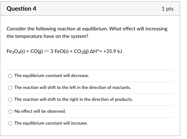 Consider the following reaction at equilibrium. What effect will increasing the temperature have on the system?

Fe3O4(s) + CO(g) ? 3 FeO(s) + CO2(g) ?H° = +35.9 kJ

- The equilibrium constant will decrease.
- The reaction will shift to the left in the direction of reactants.
- The reaction will shift to the right in the direction of products.
- No effect will be observed.
- The equilibrium constant will increase.