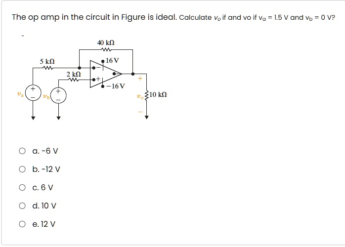 The op amp in the circuit in Figure is ideal. Calculate vo if and vo if va = 1.5 V and vb = 0 V?
40 k?
5 k?
16 V
2 k?
-16 V
vo 10 k?
a. -6 V
b. -12 V
c. 6 V
d. 10 V
e. 12 V