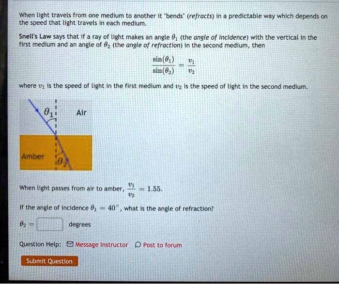 When light travels from one medium to another it "bends" (refracts) in a predictable way which depends on the speed that light travels in each medium.
Snell's Law says that if a ray of light makes an angle ?? (the angle of incidence) with the vertical in the first medium and an angle of ?? (the angle of refraction) in the second medium, then
sin(??)/sin(??) = v?/v?
where v? is the speed of light in the first medium and v? is the speed of light in the second medium.
Air
??
Amber
??
When light passes from air to amber, v?/v? = 1.55.
If the angle of incidence ?? = 40°, what is the angle of refraction?
?? = degrees