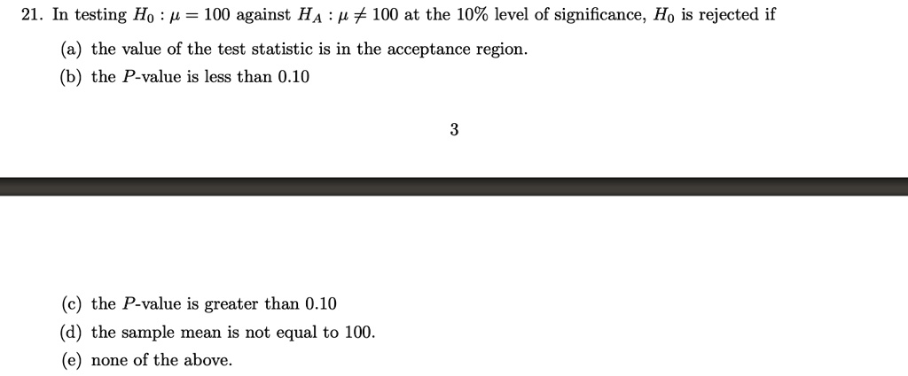 21. In testing H0 : ? = 100 against HA : ? ? 100 at the 10% level of significance, H0 is rejected if

(a) the value of the test statistic is in the acceptance region.
(b) the P-value is less than 0.10

(c) the P-value is greater than 0.10
(d) the sample mean is not equal to 100.
(e) none of the above.