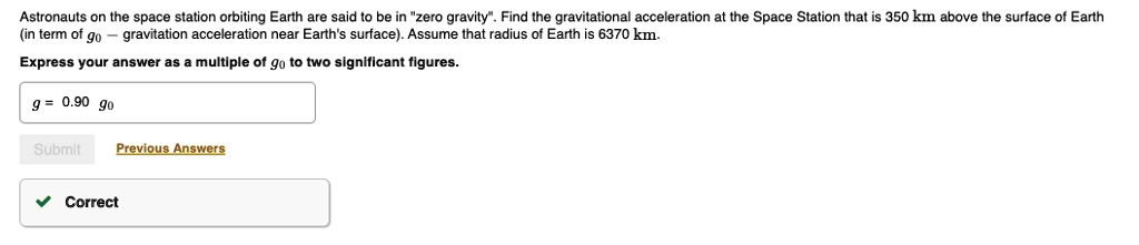 Astronauts on the space station orbiting Earth are said to be in "zero gravity". Find the gravitational acceleration at the Space Station that is 350 km above the surface of Earth (in term of g0 – gravitation acceleration near Earth's surface). Assume that radius of Earth is 6370 km.

Express your answer as a multiple of g0 to two significant figures.

g = 0.90 g0