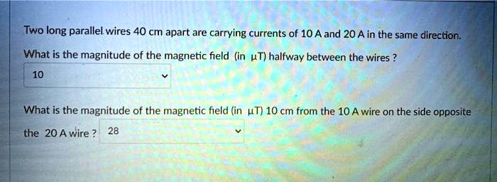 Two long parallel wires 40 cm apart are carrying currents of 10 A and 20 A in the same direction.
What is the magnitude of the magnetic field (in ?uT) halfway between the wires?
10
What is the magnitude of the magnetic field (in ?uT) 10 cm from the 10 A wire on the side opposite
the 20 A wire? 28