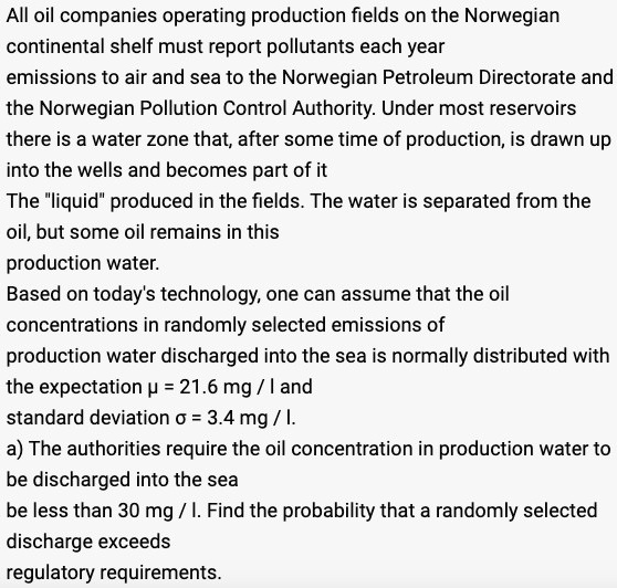 All oil companies operating production fields on the Norwegian
continental shelf must report pollutants each year
emissions to air and sea to the Norwegian Petroleum Directorate and
the Norwegian Pollution Control Authority. Under most reservoirs
there is a water zone that, after some time of production, is drawn up
into the wells and becomes part of it
The "liquid" produced in the fields. The water is separated from the
oil, but some oil remains in this
production water.
Based on today's technology, one can assume that the oil
concentrations in randomly selected emissions of
production water discharged into the sea is normally distributed with
the expectation ? = 21.6 mg / l and
standard deviation ? = 3.4 mg / l.
a) The authorities require the oil concentration in production water to
be discharged into the sea
be less than 30 mg / l. Find the probability that a randomly selected
discharge exceeds
regulatory requirements.
