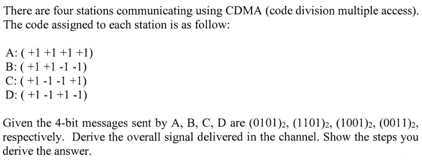 There are four stations communicating using CDMA (code division multiple access).
The code assigned to each station is as follow:
A: (+1+1+1+1)
B: (+1 +1 -1 -1)
C: (+1-1-1+1)
D: (+1-1+1-1)
Given the 4-bit messages sent by A, B, C, D are (0101)2, (1101)2, (1001)2, (0011)2,
respectively. Derive the overall signal delivered in the channel. Show the steps you
derive the answer.