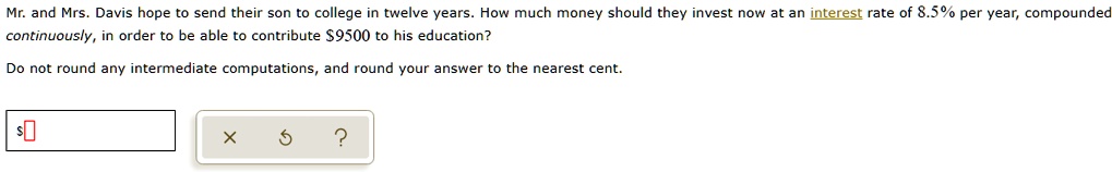 Mr. and Mrs. Davis hope to send their son to college in twelve years. How much money should they invest now at an interest rate of 8.5% per year, compounded continuously, in order to be able to contribute $9500 to his education?
Do not round any intermediate computations, and round your answer to the nearest cent.