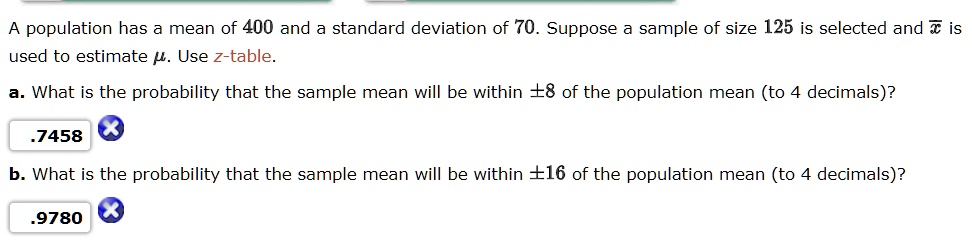 A population has a mean of 400 and a standard deviation of 70. Suppose a sample of size 125 is selected and x? is used to estimate ?. Use z-table.
a. What is the probability that the sample mean will be within ±8 of the population mean (to 4 decimals)?
b. What is the probability that the sample mean will be within ±16 of the population mean (to 4 decimals)?