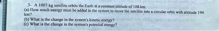 3- A 1007-kg satellite orbits the Earth at a constant altitude of 108-km.
(a) How much energy must be added to the system to move the satellite into a circular orbit with altitude 194
km?
(b) What is the change in the system's kinetic energy?
(c) What is the change in the system's potential energy?