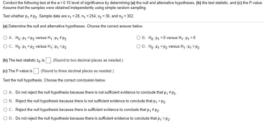 Conduct the following test at the ? = 0.10 level of significance by determining (a) the null and alternative hypotheses, (b) the test statistic, and (c) the P-value.
Assume that the samples were obtained independently using simple random sampling.
Test whether p1 ? p2. Sample data are x1 = 28, n1 = 254, x2 = 36, and n2 = 302.
(a) Determine the null and alternative hypotheses. Choose the correct answer below.
A. H0: p1 = p2 versus H1: p1 ? p2
B. H0: p1 = 0 versus H1: p1 = 0
C. H0: p1 = p2 versus H1: p1 < p2
D. H0: p1 = p2 versus H1: p1 > p2
(b) The test statistic z0 is (Round to two decimal places as needed.)
(c) The P-value is (Round to three decimal places as needed.)
Test the null hypothesis. Choose the correct conclusion below.
A. Do not reject the null hypothesis because there is not sufficient evidence to conclude that p1 ? p2.
B. Reject the null hypothesis because there is not sufficient evidence to conclude that p1 < p2.
C. Reject the null hypothesis because there is sufficient evidence to conclude that p1 ? p2.
D. Do not reject the null hypothesis because there is sufficient evidence to conclude that p1 > p2.