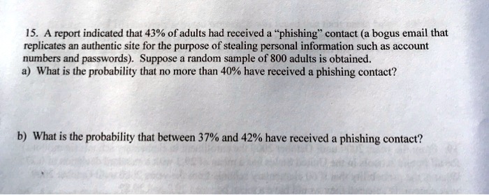 15. A report indicated that 43% of adults had received a "phishing" contact (a bogus email that replicates an authentic site for the purpose of stealing personal information such as account numbers and passwords). Suppose a random sample of 800 adults is obtained.
a) What is the probability that no more than 40% have received a phishing contact?
b) What is the probability that between 37% and 42% have received a phishing contact?