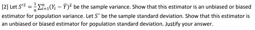 Let S'^2 = 1/n ?i=1^n (Yi - Y?)^2 be the sample var i a n c e. Show th a t th i s e s t i m a t o r i s a n u n b i a s e d o r b i a s e d e s t i m a t o r f o r p o p u l a t i o n v a r i a n c e. Let S' be the sample sta n d a r d d e v i a t i o n. Show th a t th i s e s t i m a t o r i s a n u n b i a s e d o r b i a s e d e s t i m a t o r f o r p o p u l a t i o n sta n d a r d d e v i a t i o n. Jus t i f y y o u r a n s w e r.
