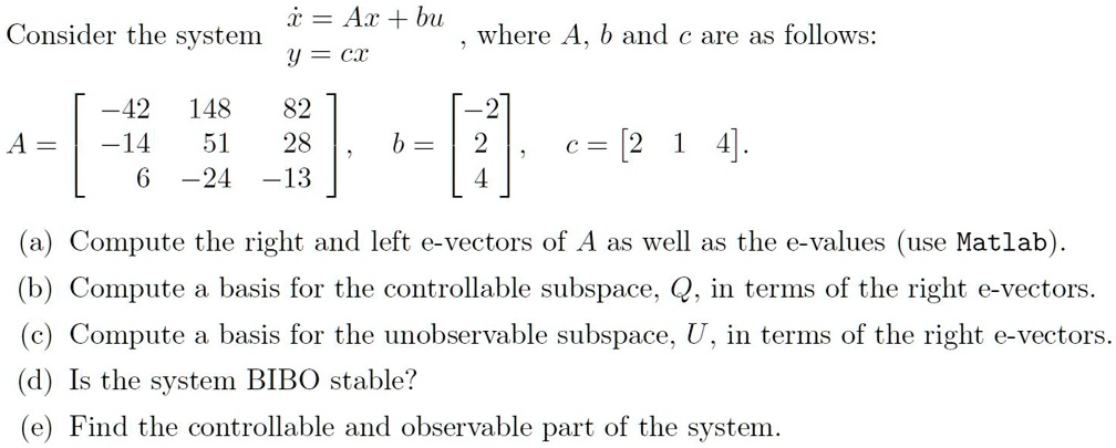 Consider the system x? = Ax + bu, y = cx, where A, b and c are as follows:
A = [-42 148 82; -14 51 28; 6 -24 -13], b = [-2; 2; 4], c = [2 1 4].
(a) Compute the right and left e-vectors of A as well as the e-values (use Matlab).
(b) Compute a basis for the controllable subspace, Q, in terms of the right e-vectors.
(c) Compute a basis for the unobservable subspace, U, in terms of the right e-vectors.
(d) Is the system BIBO stable?
(e) Find the controllable and observable part of the system.