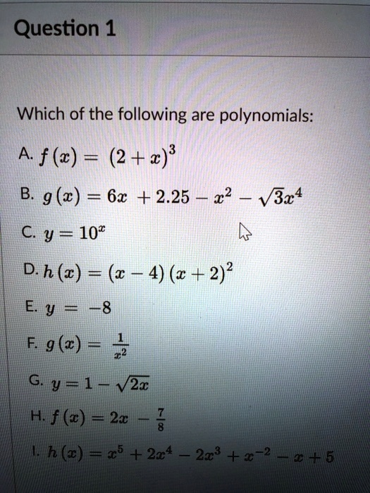 Question 1
Which of the following are polynomials:
A. f(x) = (2 + x)^3
B. g(x) = 6x + 2.25 - x^2 - √(3x^4)
C. y = 10^x
D. h(x) = (x - 4)(x + 2)^2
E. y = -8
F. g(x) = (1)/(x^2)
G. y = 1 - √(2x)
H. f(x) = 2x - (7)/(8)
I. h(x) = x^5 + 2x^4 - 2x^3 + x^-2 - x + 5