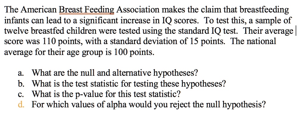 The American Breast Feeding Association makes the claim that breastfeeding infants can lead to a significant increase in IQ scores. To test this, a sample of twelve breastfed children were tested using the standard IQ test. Their average score was 110 points, with a standard deviation of 15 points. The national average for their age group is 100 points.
a. What are the null and alternative hypotheses?
b. What is the test statistic for testing these hypotheses?
c. What is the p-value for this test statistic?
d. For which values of alpha would you reject the null hypothesis?
