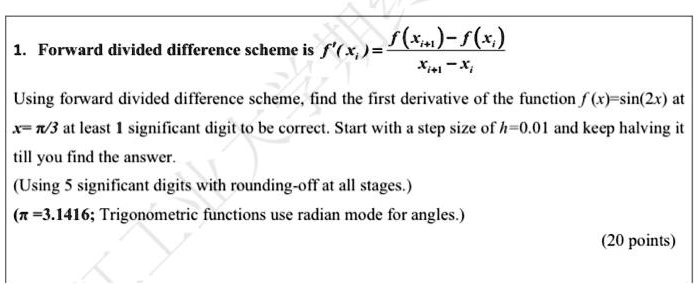 1. Forward divided difference scheme is f'(xi) = (f(xi+1) - f(xi))/(xi+1 - xi)

Using forward divided difference scheme, find the first derivative of the function f(x) = sin(2x) at
x = (π)/(3) at least 1 significant digit to be correct. Start with a step size of h = 0.01 and keep halving it
till you find the answer.

(Using 5 significant digits with rounding-off at all stages.)

(π = 3.1416; Trigonometric functions use radian mode for angles.)

(20 points)
