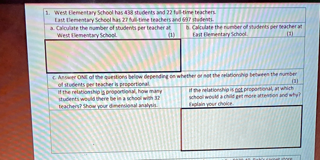 1. West Elementary School has 438 students and 22 full-time teachers.
East Elementary School has 27 full-time teachers and 697 students.
a. Calculate the number of students per teacher at
West Elementary School.
(1)
b. Calculate the number of students per teacher at
East Elementary School.
(1)
c. Answer ONE of the questions below depending on whether or not the relationship between the number
of students per teacher is proportional.
If the relationship is proportional, how many
students would there be in a school with 32
teachers? Show your dimensional analysis.
(1)
If the relationship is not proportional, at which
school would a child get more attention and why?
Explain your choice.