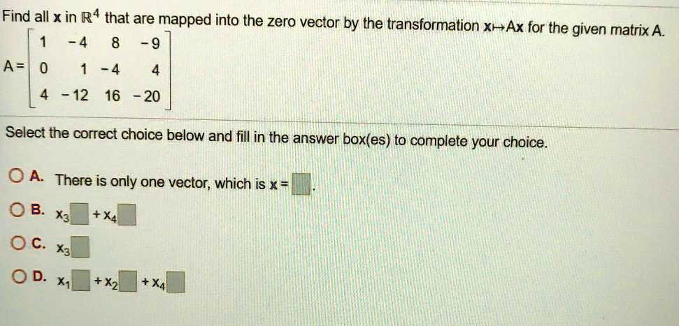 Find all x in ?? that are mapped into the zero vector by the transformation x ? Ax for the given matrix A.
A = [ 1 -4 8 -9 ; 0 1 -4 4 ; 4 -12 16 -20 ]
Select the correct choice below and fill in the answer box(es) to complete your choice.
? A. There is only one vector, which is x =
? B. x? + x?
? C. x?
? D. x? + x? + x?