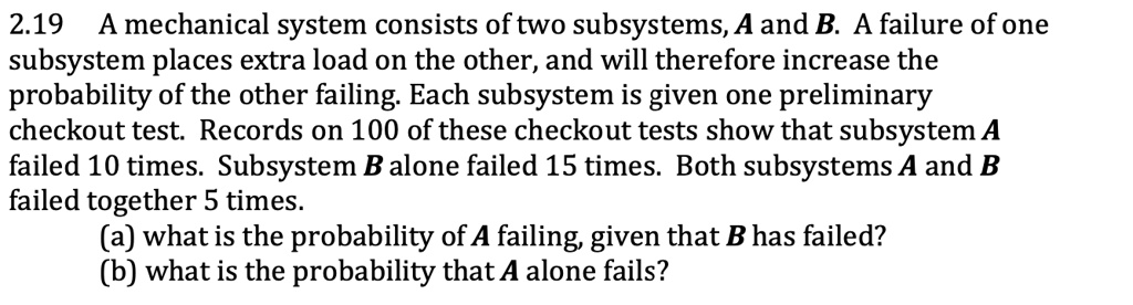 2.19 A mechanical system consists of two subsystems, A and B. A failure of one subsystem places extra load on the other, and will therefore increase the probability of the other failing. Each subsystem is given one preliminary checkout test. Records on 100 of these checkout tests show that subsystem A failed 10 times. Subsystem B alone failed 15 times. Both subsystems A and B failed together 5 times.
(a) what is the probability of A failing, given that B has failed?
(b) what is the probability that A alone fails?