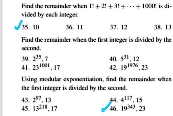Find the remainder when 1! + 2! + 3! + ... + 1000! is divided by each integer.
35. 10 36. 11 37. 12 38. 13
Find the remainder when the first integer is divided by the second.
39. 2^35, 7 40. 5^31, 12
41. 23^1001, 17 42. 19^1976, 23
Using modular exponentiation, find the remainder when the first integer is divided by the second.
43. 2^97, 13 44. 4^117, 15
45. 13^218, 17 46. 19^343, 23