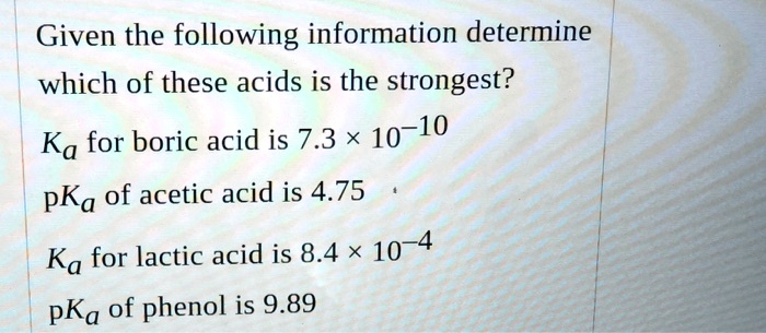 Given the following information determine which of these acids is the strongest?
Ka for boric acid is 7.3 x 10^-10
pKa of acetic acid is 4.75
Ka for lactic acid is 8.4 x 10^-4
pKa of phenol is 9.89
