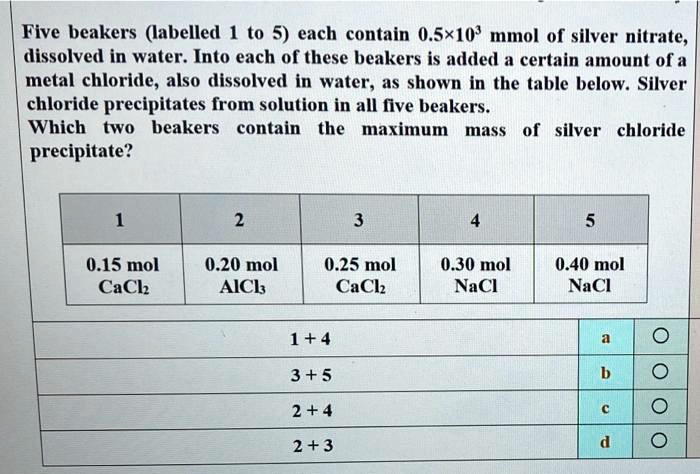 Five beakers (labelled 1 to 5) each contain 0.5!103 mmol of silver nitrate, dissolved in water. Into each of these beakers is added a certain amount of a metal chloride, also dissolved in water, as shown in the table below. Silver chloride precipitates from solution in all five beakers. Which two beakers contain the maximum mass of silver chloride precipitate?

1: 0.15 mol CaCl2
2: 0.20 mol AlCl3
3: 0.25 mol CaCl2
4: 0.30 mol NaCl
5: 0.40 mol NaCl

1 + 4
3 + 5
2 + 4
2 + 3