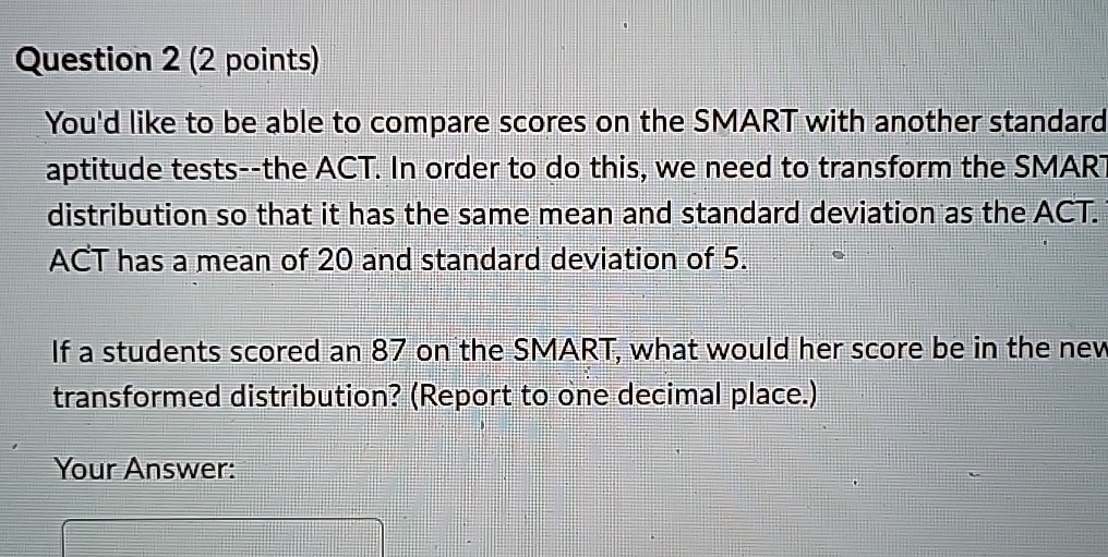 Question 2 (2 points)
You'd like to be able to compare scores on the SMART with another standard
aptitude tests–the ACT. In order to do this, we need to transform the SMART
distribution so that it has the same mean and standard deviation as the ACT.
ACT has a mean of 20 and standard deviation of 5.
If a students scored an 87 on the SMART, what would her score be in the new
transformed distribution? (Report to one decimal place.)
Your Answer: