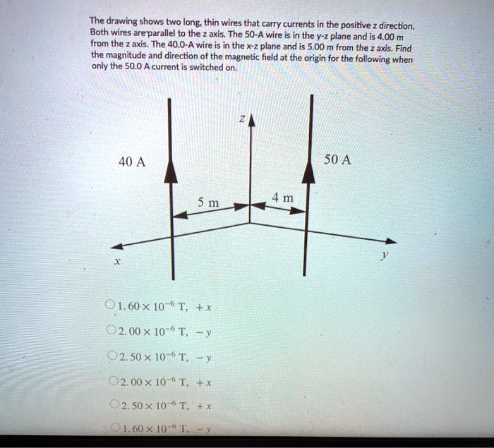 The drawing shows two long, thin wires that carry currents in the positive z direction. Both wires are parallel to the z axis. The 50-A wire is in the y-z plane and is 4.00 m from the z axis. The 40.0-A wire is in the x-z plane and is 5.00 m from the z axis. Find the magnitude and direction of the magnetic field at the origin for the following when only the 50.0 A current is switched on.
40 A
50 A
5 m
4 m
z
x
y
1. 60 x 10^-6 T, +x
2. 00 x 10^-6 T, -y
2. 50 x 10^-6 T, -y
2. 00 x 10^-6 T, +x
2. 50 x 10^-6 T, +x
1. 60 x 10^-6 T, -y