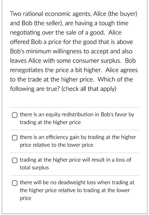 Two rational economic agents, Alice (the buyer) and Bob (the seller), are having a tough time negotiating over the sale of a good. Alice offered Bob a price for the good that is above Bob's minimum willingness to accept and also leaves Alice with some consumer surplus. Bob renegotiates the price a bit higher. Alice agrees to the trade at the higher price. Which of the following are true? (check all that apply)
there is an equity redistribution in Bob's favor by trading at the higher price
there is an efficiency gain by trading at the higher price relative to the lower price
trading at the higher price will result in a loss of total surplus
there will be no deadweight loss when trading at the higher price relative to trading at the lower price