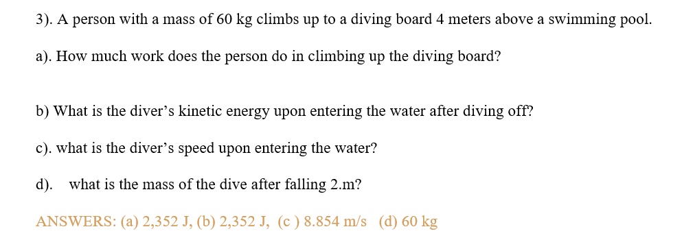 3). A person with a mass of 60 kg climbs up to a diving board 4 meters above a swimming pool.
a). How much work does the person do in climbing up the diving board?
b) What is the diver's kinetic energy upon entering the water after diving off?
c). what is the diver's speed upon entering the water?
d). what is the mass of the dive after falling 2.m?
ANSWERS: (a) 2,352 J, (b) 2,352 J, (c) 8.854 m/s (d) 60 kg