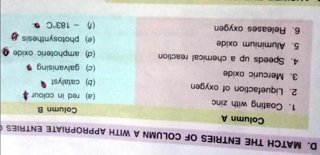 D. MATCH THE ENTRIES OF COLUMN A WITH APPROPRIATE ENTRIES
Column A
1. Coating with zinc
2. Liquefaction of oxygen
3. Mercuric oxide
4. Speeds up a chemical reaction
5. Aluminium oxide
6. Releases oxygen
Column B
(a) red in colour
(b) catalyst
(c) galvanising
(d) amphoteric oxide
(e) photosynthesis
(1)
- 183°C