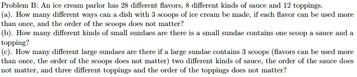 Problem B: An ice cream parlor has 28 different flavors, 8 different kinds of sauce and 12 toppings.
(a). How many different ways can a dish with 3 scoops of ice cream be made, if each flavor can be used more
than once, and the order of the scoops does not matter?
(b). How many different kinds of small sundaes are there is a small sundae contains one scoop a sauce and a
topping?
(c). How many different large sundaes are there if a large sundae contains 3 scoops (flavors can be used more
than once, the order of the scoops does not matter) two different kinds of sauce, the order of the sauce does
not matter, and three different toppings and the order of the toppings does not matter?