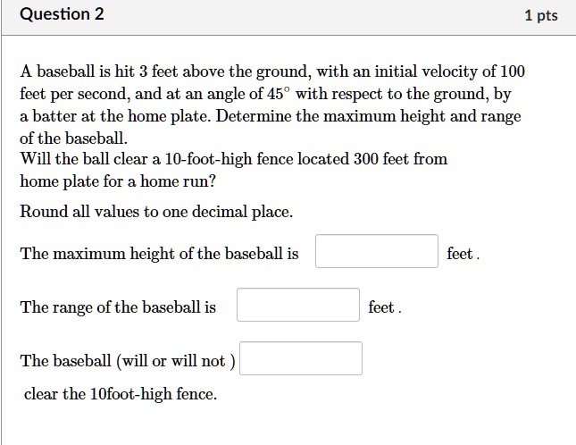 A baseball is hit 3 feet above the ground, with an initial velocity of 100 feet per second, and at an angle of 45° with respect to the ground, by a batter at the home plate. Determine the maximum height and range of the baseball.
Will the ball clear a 10-foot-high fence located 300 feet from home plate for a home run?

Round all values to one decimal place.

The maximum height of the baseball is feet .

The range of the baseball is feet .

The baseball (will or will not ) clear the 10foot-high fence.