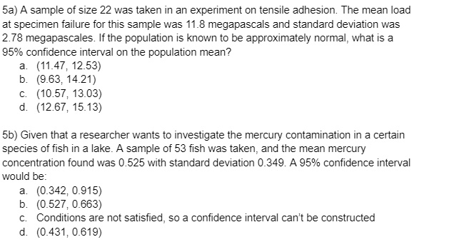 5a) A sample of size 22 was taken in an experiment on tensile adhesion. The mean load at specimen failure for this sample was 11.8 megapascals and standard deviation was 2.78 megapascales. If the population is known to be approximately normal, what is a 95% confidence interval on the population mean?
a. (11.47, 12.53)
b. (9.63, 14.21)
c. (10.57, 13.03)
d. (12.67, 15.13)

5b) Given that a researcher wants to investigate the mercury contamination in a certain species of fish in a lake. A sample of 53 fish was taken, and the mean mercury concentration found was 0.525 with standard deviation 0.349. A 95% confidence interval would be:
a. (0.342, 0.915)
b. (0.527, 0.663)
c. Conditions are not satisfied, so a confidence interval can't be constructed
d. (0.431, 0.619)