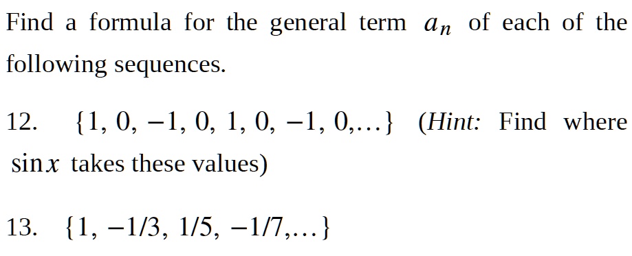 Find a formula for the general term an of each of the
following sequences.
12. 1, 0, -1, 0, 1, 0, -1, 0,... (Hint: Find where
sin x takes these values)
13. 1, -1/3, 1/5, -1/7,...