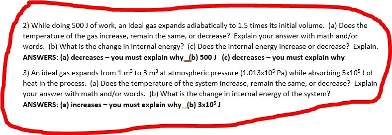 2) While doing 500 J of work, an ideal gas expands adiabatically to 1.5 times its initial volume. (a) Does the
temperature of the gas increase, remain the same, or decrease? Explain your answer with math and/or
words. (b) What is the change in internal energy? (c) Does the internal energy increase or decrease? Explain.
ANSWERS: (a) decreases – you must explain why (b) 500 J (c) decreases – you must explain why
3) An ideal gas expands from 1 m³ to 3 m³ at atmospheric pressure (1.013x10? Pa) while absorbing 5x10? J of
heat in the process. (a) Does the temperature of the system increase, remain the same, or decrease? Explain
your answer with math and/or words. (b) What is the change in internal energy of the system?
ANSWERS: (a) increases – you must explain why (b) 3x10? J