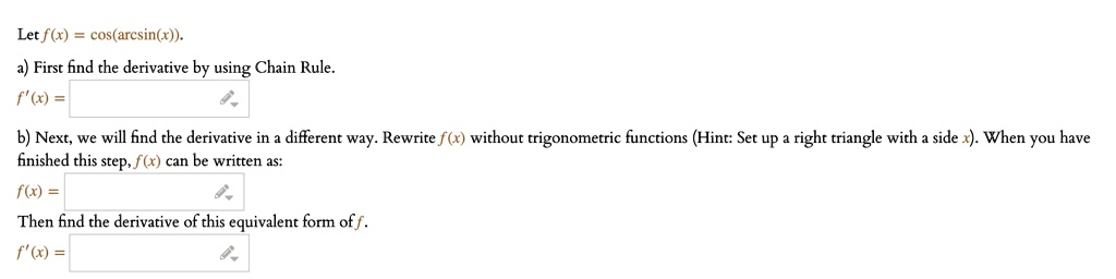 Let f(x) = cos(arcsin(x)).
a) First find the derivative by using Chain Rule.
f'(x) =
b) Next, we will find the derivative in a different way. Rewrite f(x) without trigonometric functions (Hint: Set up a right triangle with a side x). When you have finished this step, f(x) can be written as:
f(x) =
Then find the derivative of this equivalent form of f.
f'(x) =