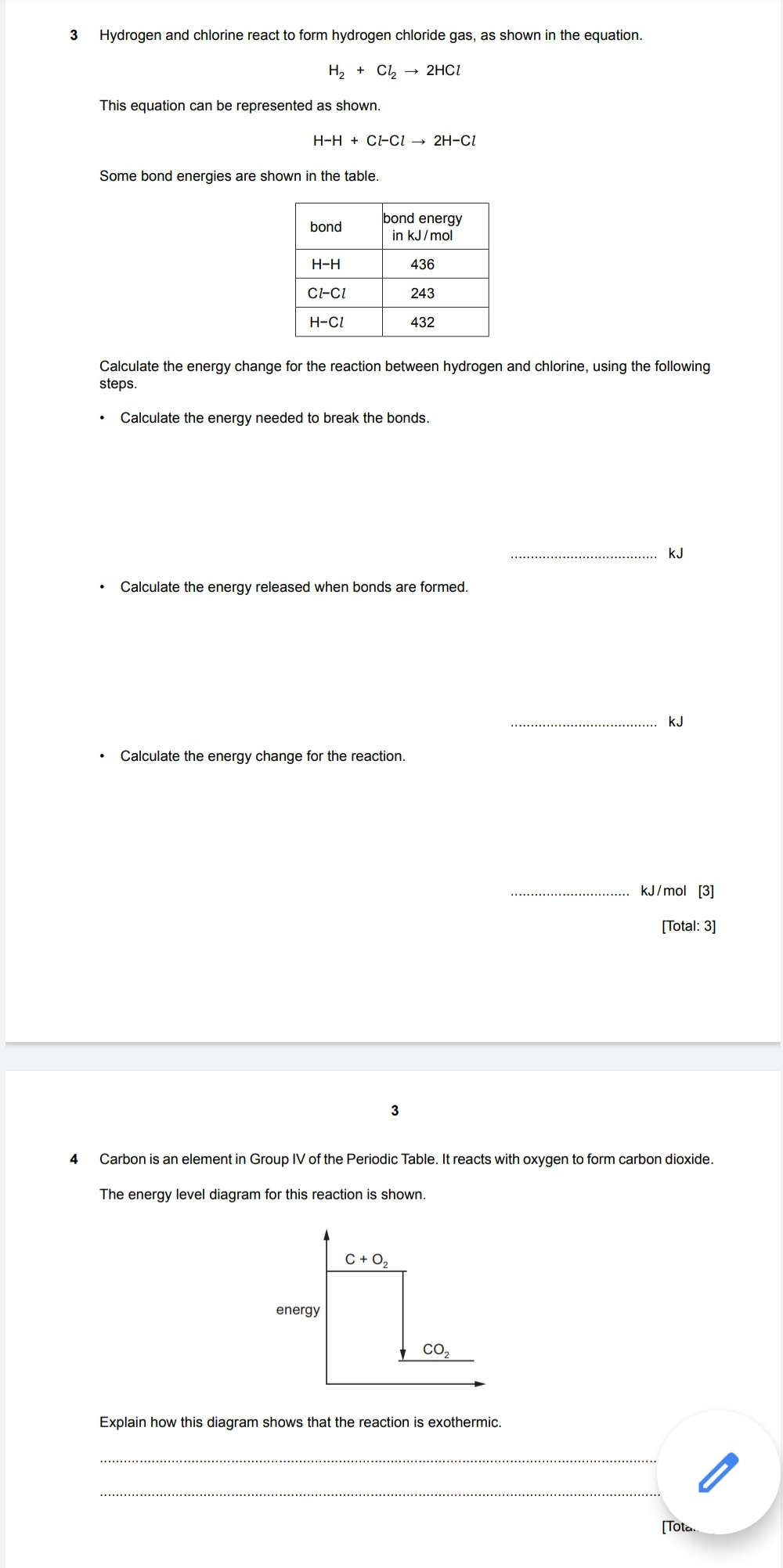 3 Hydrogen and chlorine react to form hydrogen chloride gas, as shown in the equation.

    H2+Cl2→ 2 HCl

This equation can be represented as shown.

    H-H+Cl l Cl→ 2 H-Cl

Some bond energies are shown in the table.

bond     bond energy in kJ / mol 

H-H     436 

Cl-Cl     243 

H-Cl     432 


Calculate the energy change for the reaction between hydrogen and chlorine, using the following steps.
- Calculate the energy needed to break the bonds.
- Calculate the energy released when bonds are formed.
kJ
kJ
- Calculate the energy change for the reaction.
kJ / mol[3]
[Total: 3]
3
4 Carbon is an element in Group IV of the Periodic Table. It reacts with oxygen to form carbon dioxide.
The energy level diagram for this reaction is shown.
Explain how this diagram shows that the reaction is exothermic.
[Tota.