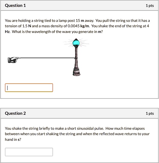 Question 1
You are holding a string tied to a lamp post 15 m away. You pull the string so that it has a tension of 1.5 N and a mass density of 0.0045 kg/m. You shake the end of the string at 4 Hz. What is the wavelength of the wave you generate in m?

Question 2
You shake the string briefly to make a short sinusoidal pulse. How much time elapses between when you start shaking the string and when the reflected wave returns to your hand in s?