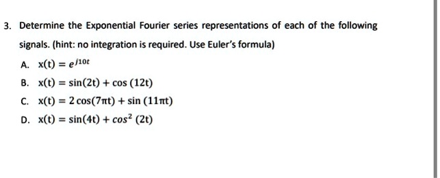 Determine the Exponential Fourier series representations of each of the following signals. (hint: no integration is required. Use Euler's formula)

A. x(t) = e^j10t
B. x(t) = sin(2t) + cos(12t)
C. x(t) = 2 cos(7?t) + sin(11?t)
D. x(t) = sin(4t) + cos^2(2t)