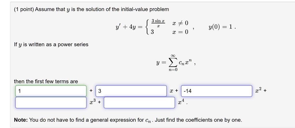 Assume that y is the solution of the initial-value problem
y' + 4y =  (3 sin x) / x if x != 0, 3 if x = 0, y(0) = 1.
If y is written as a power series
y = sumn=0^infinity cn x^n,
then the first few terms are
1 + 3x + -14x^2 + [ ]x^3 + [ ]x^4.
Note: You do not have to find a general expression for cn. Just find the coefficients one by one.