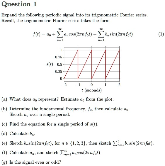 Question 1
Expand the following periodic signal into its trigonometric Fourier series.
Recall, the trigonometric Fourier series takes the form
infty
infty
f(t) = a0 + sumn=1 an cos(2pi n f0 t) + sumn=1 bn sin(2pi n f0 t)
(1)
1
0.75
s(t) 0.5
0.25
0
-2
-1
0
1
2
t (seconds)
(a) What does a0 represent? Estimate a0 from the plot.
(b) Determine the fundamental frequency, f0, then calculate a0.
Sketch a0 over a single period.
(c) Find the equation for a single period of s(t).
(d) Calculate bn.
(e) Sketch bn sin(2pi n f0 t), for n in 1, 2, 3, then sketch sumn=1^3 bn sin(2pi n f0 t).
(f) Calculate an, and sketch sumn=1^3 an cos(2pi n f0 t)
(g) Is the signal even or odd?
