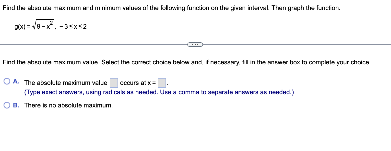 Find the absolute maximum and minimum values of the following function on the given interval. Then graph the function. g(x) = sqrt(9 - x^2), -3 <= x <= 2 Find the absolute maximum value. Select the correct choice below and, if necessary, fill in the answer box to complete your choice. A. The absolute maximum value occurs at x = . (Type exact answers, using radicals as needed. Use a comma to separate answers as needed.) B. There is no absolute maximum.