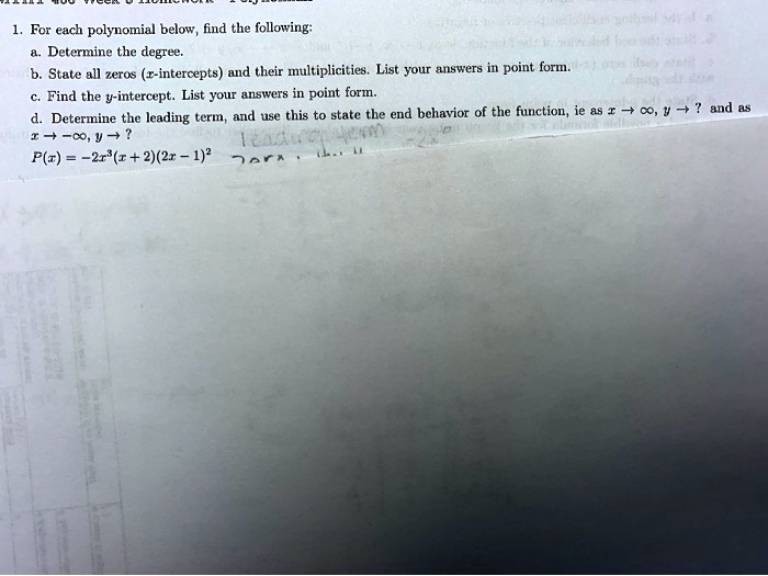 1. For each polynomial below, find the following:
a. Determine the degree.
b. State all zeros (x-intercepts) and their multiplicities. List your answers in point form.
c. Find the y-intercept. List your answers in point form.
d. Determine the leading term, and use this to state the end behavior of the function, ie as x -> infinity, y -> ? and as x -> -infinity, y -> ?
P(x) = -2x^3(x + 2)(2x - 1)^2