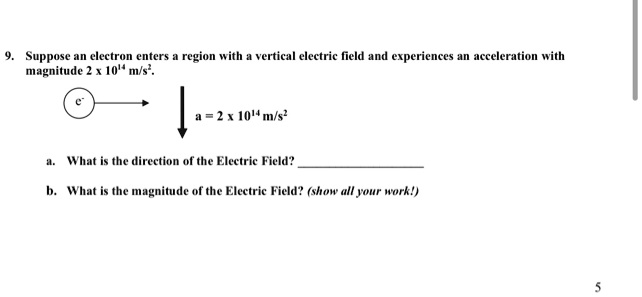 9. Suppose an electron enters a region with a vertical electric field and experiences an acceleration with magnitude 2 × 10^14 m/s^2.
e^- 
a = 2 × 10^14 m/s^2
a. What is the direction of the Electric Field?
b. What is the magnitude of the Electric Field? (show all your work!)