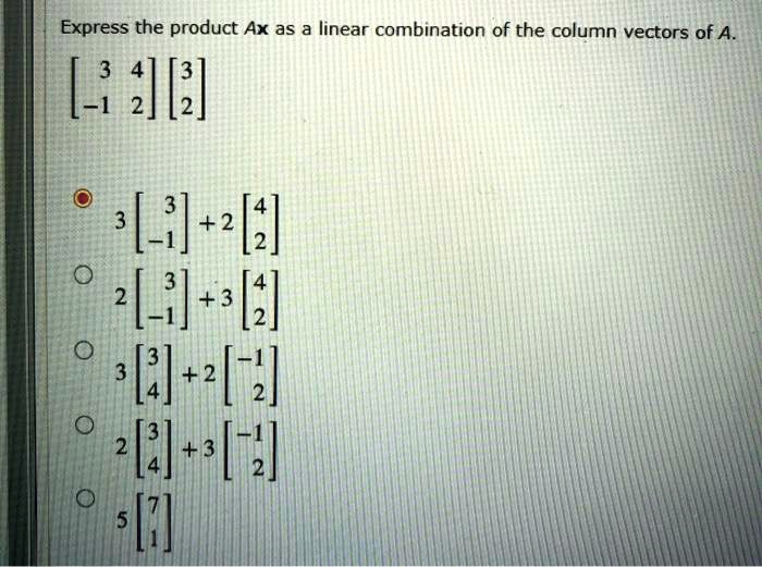Express the product Ax as a linear combination of the column vectors of A.
eginbmatrix 3     4  -1     2 endbmatrix eginbmatrix 3  2 endbmatrix
3eginbmatrix 3  -1 endbmatrix + 2eginbmatrix 4  2 endbmatrix
2eginbmatrix 3  -1 endbmatrix + 3eginbmatrix 4  2 endbmatrix
3eginbmatrix 3  4 endbmatrix + 2eginbmatrix -1  2 endbmatrix
2eginbmatrix 3  4 endbmatrix + 3eginbmatrix -1  2 endbmatrix
5eginbmatrix 7  1 endbmatrix